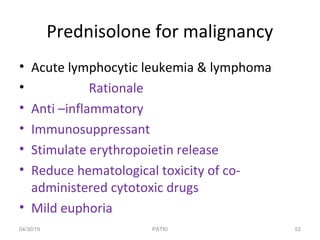 Prednisolone for malignancy
• Acute lymphocytic leukemia & lymphoma
• Rationale
• Anti –inflammatory
• Immunosuppressant
• Stimulate erythropoietin release
• Reduce hematological toxicity of co-
administered cytotoxic drugs
• Mild euphoria
04/30/19 52PATKI
 