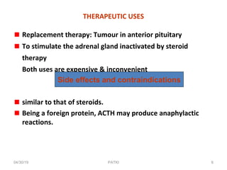 THERAPEUTIC USES
Replacement therapy: Tumour in anterior pituitary
To stimulate the adrenal gland inactivated by steroid
therapy
Both uses are expensive & inconvenient
similar to that of steroids.
Being a foreign protein, ACTH may produce anaphylactic
reactions.
Side effects and contraindications
04/30/19 6PATKI
 