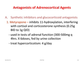 Antagonists of Adrenocortical Agents
A. Synthetic inhibitors and glucocorticoid antagonists
1. Metyrapone – inhibits 11-hydroxylation, interfering
with cortisol and corticosterone synthesis (0.25g
BID to 1g QID)
- used in tests of adrenal function (300-500mg q
4hrs. X 6doses, fed by urine collection
- treat hypercorticotism: 4 g/day
04/30/19 61PATKI
 