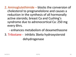 2. Aminoglutethimide – blocks the conversion of
cholesterol to pregnanelolone and causes a
reduction in the synthesis of all hormonally
active steroids; breast Ca and Cushing’s
syndrome due to adrenocortical Ca: 250 mg
every 6hrs.
- enhances metabolism of dexamethasone
3. Trilostane - inhibits 3beta hydroxysteroid
dehydrogenase
04/30/19 62PATKI
 