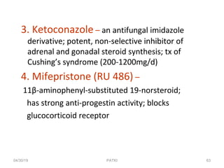 3. Ketoconazole – an antifungal imidazole
derivative; potent, non-selective inhibitor of
adrenal and gonadal steroid synthesis; tx of
Cushing’s syndrome (200-1200mg/d)
4. Mifepristone (RU 486) –
11β-aminophenyl-substituted 19-norsteroid;
has strong anti-progestin activity; blocks
glucocorticoid receptor
04/30/19 63PATKI
 