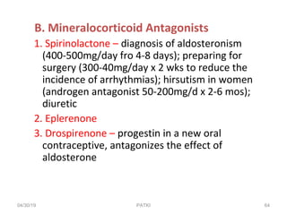 B. Mineralocorticoid Antagonists
1. Spirinolactone – diagnosis of aldosteronism
(400-500mg/day fro 4-8 days); preparing for
surgery (300-40mg/day x 2 wks to reduce the
incidence of arrhythmias); hirsutism in women
(androgen antagonist 50-200mg/d x 2-6 mos);
diuretic
2. Eplerenone
3. Drospirenone – progestin in a new oral
contraceptive, antagonizes the effect of
aldosterone
04/30/19 64PATKI
 