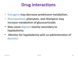 PATKI
Drug interactions
• Estrogens may decrease prednisone metabolism.
• Phenobarbital, phenytoin, and rifampicin may
increase metabolism of glucocorticoids
• May cause digitalis toxicity secondary to
hypokalemia.
• Monitor for hypokalemia with co-administration of
diuretics
04/30/19 65
 