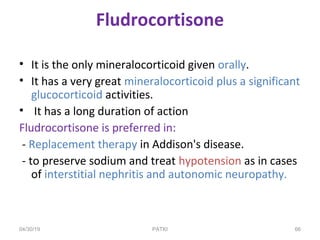 PATKI
Fludrocortisone
• It is the only mineralocorticoid given orally.
• It has a very great mineralocorticoid plus a significant
glucocorticoid activities.
• It has a long duration of action
Fludrocortisone is preferred in:
- Replacement therapy in Addison's disease.
- to preserve sodium and treat hypotension as in cases
of interstitial nephritis and autonomic neuropathy.
04/30/19 66
 