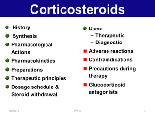 Corticosteroids
History
Synthesis
Pharmacological
Actions
Pharmacokinetics
Preparations
Therapeutic principles
Dosage schedule &
Steroid withdrawal
Uses:
– Therapeutic
– Diagnostic
Adverse reactions
Contraindications
Precautions during
therapy
Glucocorticoid
antagonists
04/30/19 7PATKI
 