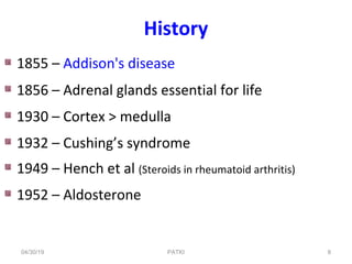 History
1855 – Addison's disease
1856 – Adrenal glands essential for life
1930 – Cortex > medulla
1932 – Cushing’s syndrome
1949 – Hench et al (Steroids in rheumatoid arthritis)
1952 – Aldosterone
04/30/19 8PATKI
 