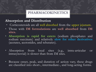 Absorption and Distribution
• Corticosteroids are all well absorbed from the upper jejunum.
• Those with IM formulations are well absorbed from IM
sites.
• Absorption is rapid for esters (sodium phosphates and
sodium succinate) and relatively slow for other derivatives
(acetates, acetonides, and tebutates).
• Absorption from local sites (e.g., intra-articular or
intrasynovial) is slower than from IM sites.
• Because onset, peak, and duration of action vary, these drugs
are classified into short-, intermediate-, and long-acting forms.
PHARMACOKINETICS
 