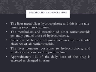 • The liver metabolizes hydrocortisone and this is the rate-
limiting step in its clearance.
• The metabolism and excretion of other corticosteroids
generally parallel those of hydrocortisone.
• Induction of hepatic enzymes increases the metabolic
clearance of all corticosteroids.
• The liver converts cortisone to hydrocortisone, and
prednisone is converted to prednisolone.
• Approximately 1% of the daily dose of the drug is
excreted unchanged in urine.
METABOLISM AND EXCRETION
 