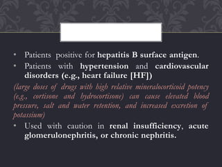 • Patients positive for hepatitis B surface antigen.
• Patients with hypertension and cardiovascular
disorders (e.g., heart failure [HF])
(large doses of drugs with high relative mineralocorticoid potency
(e.g., cortisone and hydrocortisone) can cause elevated blood
pressure, salt and water retention, and increased excretion of
potassium)
• Used with caution in renal insufficiency, acute
glomerulonephritis, or chronic nephritis.
 