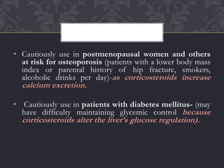 • Cautiously use in postmenopausal women and others
at risk for osteoporosis (patients with a lower body mass
index or parental history of hip fracture, smokers,
alcoholic drinks per day)-as corticosteroids increase
calcium excretion.
• Cautiously use in patients with diabetes mellitus- (may
have difficulty maintaining glycemic control because
corticosteroids alter the liver’s glucose regulation).
 