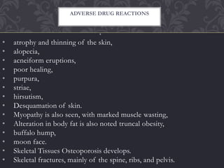 •
• atrophy and thinning of the skin,
• alopecia,
• acneiform eruptions,
• poor healing,
• purpura,
• striae,
• hirsutism,
• Desquamation of skin.
• Myopathy is also seen, with marked muscle wasting,
• Alteration in body fat is also noted truncal obesity,
• buffalo hump,
• moon face.
• Skeletal Tissues Osteoporosis develops.
• Skeletal fractures, mainly of the spine, ribs, and pelvis.
ADVERSE DRUG REACTIONS
 