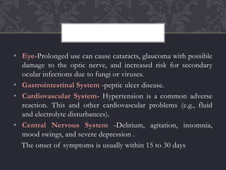 • Eye-Prolonged use can cause cataracts, glaucoma with possible
damage to the optic nerve, and increased risk for secondary
ocular infections due to fungi or viruses.
• Gastrointestinal System -peptic ulcer disease.
• Cardiovascular System- Hypertension is a common adverse
reaction. This and other cardiovascular problems (e.g., fluid
and electrolyte disturbances).
• Central Nervous System -Delirium, agitation, insomnia,
mood swings, and severe depression .
The onset of symptoms is usually within 15 to 30 days
 