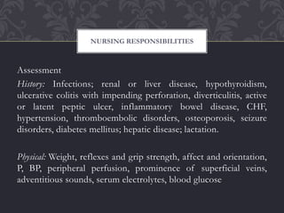 Assessment
History: Infections; renal or liver disease, hypothyroidism,
ulcerative colitis with impending perforation, diverticulitis, active
or latent peptic ulcer, inflammatory bowel disease, CHF,
hypertension, thromboembolic disorders, osteoporosis, seizure
disorders, diabetes mellitus; hepatic disease; lactation.
Physical: Weight, reflexes and grip strength, affect and orientation,
P, BP, peripheral perfusion, prominence of superficial veins,
adventitious sounds, serum electrolytes, blood glucose
NURSING RESPONSIBILITIES
 
