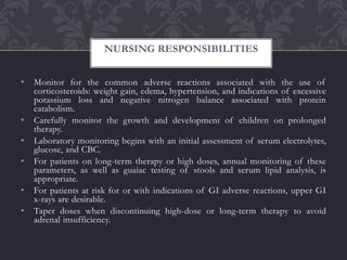 • Monitor for the common adverse reactions associated with the use of
corticosteroids: weight gain, edema, hypertension, and indications of excessive
potassium loss and negative nitrogen balance associated with protein
catabolism.
• Carefully monitor the growth and development of children on prolonged
therapy.
• Laboratory monitoring begins with an initial assessment of serum electrolytes,
glucose, and CBC.
• For patients on long-term therapy or high doses, annual monitoring of these
parameters, as well as guaiac testing of stools and serum lipid analysis, is
appropriate.
• For patients at risk for or with indications of GI adverse reactions, upper GI
x-rays are desirable.
• Taper doses when discontinuing high-dose or long-term therapy to avoid
adrenal insufficiency.
NURSING RESPONSIBILITIES
 