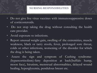 • Do not give live virus vaccines with immunosuppressive doses
of corticosteroids.
• Do not stop taking the drug without consulting the health
care provider.
• Avoid exposure to infections.
• Report unusual weight gain, swelling of the extremities, muscle
weakness, black or tarry stools, fever, prolonged sore throat,
colds or other infections, worsening of the disorder for which
the drug is being taken.
• Assess the sign and symptom of Cushing syndrome-
(hypercortisolism)-fatty deposition at back(buffalo hump,
moon face), hirutism, menstrual abnormalities, delayed wound
healing, hyperglycemia, pendulous breast etc.
NURSING RESPONSIBILITIES
 