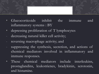 • Glucocorticoids inhibit the immune and
inflammatory systems : BY
• depressing proliferation of T lymphocytes
- decreasing natural killer cell activity;
- reversing macrophage activity; and
- suppressing the synthesis, secretion, and actions of
chemical mediators involved in inflammatory and
immune responses.
• These chemical mediators include interleukins,
prostaglandins, leukotrienes, bradykinin, serotonin,
and histamine.
 