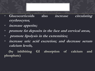 • Glucocorticoids also increase circulating
erythrocytes;
• increase appetite;
• promote fat deposits in the face and cervical areas,
• promote lipolysis in the extremities;
• increase uric acid excretion; and decrease serum
calcium levels,
(by inhibiting GI absorption of calcium and
phosphate)
 