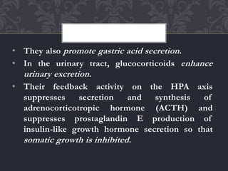 • They also promote gastric acid secretion.
• In the urinary tract, glucocorticoids enhance
urinary excretion.
• Their feedback activity on the HPA axis
suppresses secretion and synthesis of
adrenocorticotropic hormone (ACTH) and
suppresses prostaglandin E production of
insulin-like growth hormone secretion so that
somatic growth is inhibited.
 