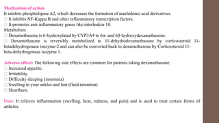 Mechanism of action
It inhibits phospholipase A2, which decreases the formation of arachidonic acid derivatives.
It inhibits NF-Kappa B and other inflammatory transcription factors.
It promotes anti-inflammatory genes like interleukin-10.
Metabolism
Dexamethasone is 6-hydroxylated by CYP3A4 to 6α- and 6β-hydroxydexamethasone.
Dexamethasone is reversibly metabolized to 11-dehydrodexamethasone by corticosteroid 11-
betadehydrogenase isozyme-2 and can also be converted back to dexamethasone by Corticosteroid 11-
beta-dehydrogenase isozyme 1.
Adverse effect: The following side effects are common for patients taking dexamethasone.
Increased appetite.
Irritability.
Difficulty sleeping (insomnia)
Swelling in your ankles and feet (fluid retention)
Heartburn.
Uses: It relieves inflammation (swelling, heat, redness, and pain) and is used to treat certain forms of
arthritis.
 