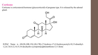 Cortisone
Cortisone is corticosteroid hormone (glucocorticoid) of pregnane type. It is released by the adrenal
gland.
IUPAC Name is (8S,9S,10R,13S,14S,17R)-17-hydroxy-17-(2-hydroxyacetyl)-10,13-dimethyl-
1,2,6,7,8,9,12,14,15,16-decahydro-cyclopenta[a]phenanthrene-3,11-dione
 