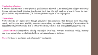 Mechanism of action
Cortisone acetate binds to the cytosolic glucocorticoid receptor. After binding the receptor the newly
formed receptor-ligand complex translocates itself into the cell nucleus, where it binds to many
glucocorticoid response elements (GRE) in the promoter region of the target genes.
Metabolism
Corticosteroids are metabolized through enzymatic transformations that diminish their physiologic
activity and increase water solubility to enhance their urinary excretion. The majority of serum cortisol is
reduced to dihydrocortisol and then to tetrahydrocortisol, which is then conjugated to glucuronic acid.
Adverse effect: Fluid retention, causing swelling in lower legs. Problems with mood swings, memory
and behavior and other psychological effects, such as confusion or delirium.
Uses: Cortisone is used as an anti-inflammatory medication.
 