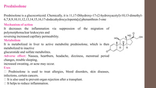 Prednisolone
Prednisolone is a glucocorticoid. Chemically, it is 11,17-Dihydroxy-17-(2-hydroxyacetyl)-10,13-dimethyl-
6,7,8,9,10,11,12,13,14,15,16,17-dodecahydrocyclopenta[a] phenanthren-3-one
Mechanism of action
It decreases the inflammation via suppression of the migration of
polymorphonuclear leukocytes and
reversing increased capillary permeability.
Metabolism
It is metabolized in liver to active metabolite prednisolone, which is then
metabolized to inactive
glucuronide and sulfate metabolites.
Adverse effect: Nausea, heartburn, headache, dizziness, menstrual period
changes, trouble sleeping,
increased sweating, or acne may occur.
Uses
Prednisolone is used to treat allergies, blood disorders, skin diseases,
infections, certain cancers.
It is also used to prevent organ rejection after a transplant.
It helps to reduce inflammation.
 