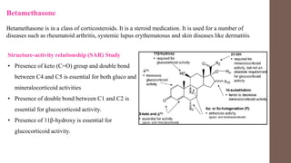 Betamethasone
Betamethasone is in a class of corticosteroids. It is a steroid medication. It is used for a number of
diseases such as rheumatoid arthritis, systemic lupus erythematosus and skin diseases like dermatitis
Structure-activity relationship (SAR) Study
• Presence of keto (C=O) group and double bond
between C4 and C5 is essential for both gluco and
mineralocorticoid activities
• Presence of double bond between C1 and C2 is
essential for glucocorticoid activity.
• Presence of 11β-hydroxy is essential for
glucocorticoid activity.
 