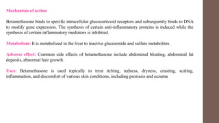 Mechanism of action
Betamethasone binds to specific intracellular glucocorticoid receptors and subsequently binds to DNA
to modify gene expression. The synthesis of certain anti-inflammatory proteins is induced while the
synthesis of certain inflammatory mediators is inhibited.
Metabolism: It is metabolized in the liver to inactive glucuronide and sulfate metabolites.
Adverse effect: Common side effects of betamethasone include abdominal bloating, abdominal fat
deposits, abnormal hair growth.
Uses: Betamethasone is used topically to treat itching, redness, dryness, crusting, scaling,
inflammation, and discomfort of various skin conditions, including psoriasis and eczema
 