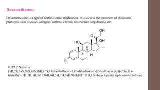 Dexamethasone
Dexamethasone is a type of corticosteroid medication. It is used in the treatment of rheumatic
problems, skin diseases, allergies, asthma, chronic obstructive lung disease etc.
IUPAC Name is
(1R,2R,3aS,3bS,9aS,9bR,10S,11aS)-9b-fluoro-1,10-dihydroxy-1-(2-hydroxyacetyl)-2,9a,11a-
trimethyl- 1H,2H,3H,3aH,3bH,4H,5H,7H,9aH,9bH,10H,11H,11aH-cyclopenta[a]phenanthren-7-one
 