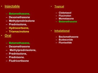 • Injectable
– Betamethasone,
– Dexamethasone
– Methylprednisolone
– Prednisolone,
– Hydrocortsone,
– Triamacinolone
• Oral
– Betamethasone,
– Dexamethasone
– Methylprednisolone,
– Prednisolone,
– Prednisone.
– Fludricortisone
• Topical
– Clobetasol
– Flucinolon
– Mometasone
– Betamethasone
• Inhalational
– Beclomethasone
– Budesonide
– Flunisolide
 