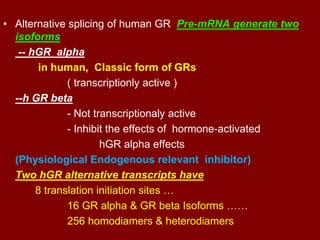 • Alternative splicing of human GR Pre-mRNA generate two
isoforms
-- hGR alpha
in human, Classic form of GRs
( transcriptionly active )
--h GR beta
- Not transcriptionaly active
- Inhibit the effects of hormone-activated
hGR alpha effects
(Physiological Endogenous relevant inhibitor)
Two hGR alternative transcripts have
8 translation initiation sites …
16 GR alpha & GR beta Isoforms ……
256 homodiamers & heterodiamers
 