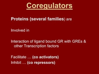 Coregulators
Proteins (several families) are
Involved in
Interaction of ligand bound GR with GREs &
other Transcription factors
Facilitate … (co activators)
Inhibit … (co repressors)
 