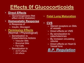 Effects 0f Glucocorticoids
• Direct Effects
– Gluconeogenesis (Net
effect mimic Diabetes)
• Homeostatic Response
In Response of
– Insulin, Glucagon
• Permissive Effects
(Normal / Physiological)
– Sensitization to
Catacholamine Actions
• Vascular SMs
• Bronchial SMs
• Fat Cells
– Sensitization to
• ACTH effects
• GH effects
• Fetal Lung Maturation
• CVS
– Steroid receptors on SMs
of vessels
– Direct effects on VMS
– By sensitazation to
catecholamines
– By increasin circulating
volume
– Direct effects on Heart &
Vessel tone
B.P. Regulation
 