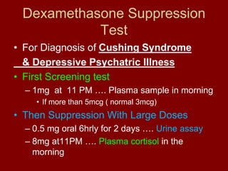 Dexamethasone Suppression
Test
• For Diagnosis of Cushing Syndrome
& Depressive Psychatric Illness
• First Screening test
– 1mg at 11 PM …. Plasma sample in morning
• If more than 5mcg ( normal 3mcg)
• Then Suppression With Large Doses
– 0.5 mg oral 6hrly for 2 days …. Urine assay
– 8mg at11PM …. Plasma cortisol in the
morning
 