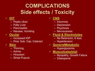 COMPLICATIONS
Side effects / Toxicity
• GIT
– Peptic Ulcer
– Fatty Liver
– Pancreatitis
– Nausea, Vomiting
• Ocular
– Increased IOP
– Post. Sub. Cap. Cataract
• Skin
– Thinning,
– Achne
– Hirsutism
– Striae Pupura
• CNS
– Insomnia
– Depression
– Psychosis
– Nervousness
• Fluid & Electrolytes
– Na Retension, K loss
– Hypertension
• GeneralMetabolic
– Hyperglycemia
• Musculoskeletal
– Myopathy, Growth Failure
– Osteopenia
 
