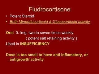 Fludrocortisone
• Potent Steroid
• Both Mineralocorticoid & Glucocorticoid activity
Oral 0.1mg, two to seven times weekly
( potent salt retaining activity )
Used in INSUFFICIENCY
Dose is too small to have anti inflamatory, or
antigrowth activity
 