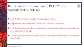 By the end of this discussion, BDS 2nd year
students will be able to:
► List the hormones secreted from adrenal cortex
► Explain the mechanism of action of synthetic corticoids
► List the indications, adverse reactions, precautions and contraindications
of synthetic corticoids
► List the adverse reactions, precautions and contraindications of synthetic
corticoids
Endocrine Pharmacology and Dental Therapeutics
2
 