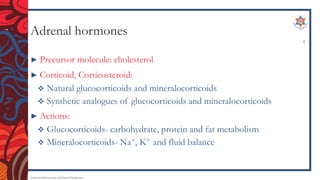 Adrenal hormones
► Precursor molecule: cholesterol
► Corticoid, Corticosteroid:
 Natural glucocorticoids and mineralocorticoids
 Synthetic analogues of glucocorticoids and mineralocorticoids
► Actions:
 Glucocorticoids- carbohydrate, protein and fat metabolism
 Mineralocorticoids- Na+, K+ and fluid balance
Endocrine Pharmacology and Dental Therapeutics
4
 