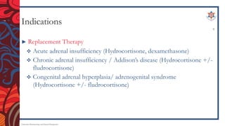 Indications
► Replacement Therapy
 Acute adrenal insufficiency (Hydrocortisone, dexamethasone)
 Chronic adrenal insufficiency / Addison’s disease (Hydrocortisone +/-
fludrocortisone)
 Congenital adrenal hyperplasia/ adrenogenital syndrome
(Hydrocortisone +/- fludrocortisone)
Endocrine Pharmacology and Dental Therapeutics
8
 