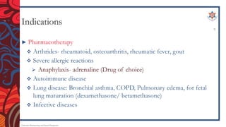 Indications
► Pharmacotherapy
 Arthrides- rheumatoid, osteoarthritis, rheumatic fever, gout
 Severe allergic reactions
 Anaphylaxis- adrenaline (Drug of choice)
 Autoimmune disease
 Lung disease: Bronchial asthma, COPD, Pulmonary edema, for fetal
lung maturation (dexamethasone/ betamethasone)
 Infective diseases
Endocrine Pharmacology and Dental Therapeutics
9
 