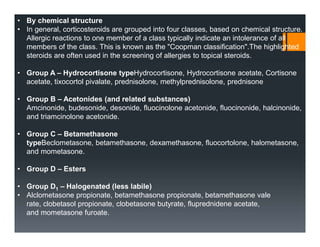 • By chemical structure
• In general, corticosteroids are grouped into four classes, based on chemical structure.
Allergic reactions to one member of a class typically indicate an intolerance of all
members of the class. This is known as the "Coopman classification".The highlighted
steroids are often used in the screening of allergies to topical steroids.
• Group A – Hydrocortisone typeHydrocortisone, Hydrocortisone acetate, Cortisone
acetate, tixocortol pivalate, prednisolone, methylprednisolone, prednisone
• Group B – Acetonides (and related substances)
Amcinonide, budesonide, desonide, fluocinolone acetonide, fluocinonide, halcinonide,
and triamcinolone acetonide.
• Group C – Betamethasone
typeBeclometasone, betamethasone, dexamethasone, fluocortolone, halometasone,
and mometasone.
• Group D – Esters
• Group D1 – Halogenated (less labile)
• Alclometasone propionate, betamethasone propionate, betamethasone vale
rate, clobetasol propionate, clobetasone butyrate, fluprednidene acetate,
and mometasone furoate.
 