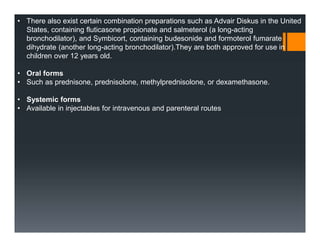 • There also exist certain combination preparations such as Advair Diskus in the United
States, containing fluticasone propionate and salmeterol (a long-acting
bronchodilator), and Symbicort, containing budesonide and formoterol fumarate
dihydrate (another long-acting bronchodilator).They are both approved for use in
children over 12 years old.
• Oral forms
• Such as prednisone, prednisolone, methylprednisolone, or dexamethasone.
• Systemic forms
• Available in injectables for intravenous and parenteral routes
 