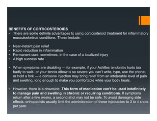 BENEFITS OF CORTICOSTEROIDS
• There are some definite advantages to using corticosteroid treatment for inflammatory
musculoskeletal conditions. These include:
• Near-instant pain relief
• Rapid reduction in inflammation
• Permanent cure, sometimes, in the case of a localized injury
• A high success rate
• When symptoms are disabling — for example, if your Achilles tendonitis hurts too
badly to walk, or your tennis elbow is so severe you can’t write, type, use the phone,
or hold a fork — a cortisone injection may bring relief from an intolerable level of pain
and swelling, long enough to make you comfortable while your body heals.
• However, there is a downside. This form of medication can’t be used indefinitely
to manage pain and swelling in chronic or recurring conditions. If symptoms
return after a few weeks, a second shot may not be safe. To avoid damaging side
effects, orthopedists usually limit the administration of these injectables to 3 to 4 shots
per year.
 