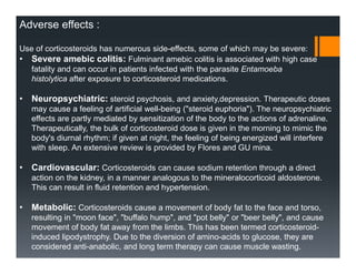 Adverse effects :
Use of corticosteroids has numerous side-effects, some of which may be severe:
• Severe amebic colitis: Fulminant amebic colitis is associated with high case
fatality and can occur in patients infected with the parasite Entamoeba
histolytica after exposure to corticosteroid medications.
• Neuropsychiatric: steroid psychosis, and anxiety,depression. Therapeutic doses
may cause a feeling of artificial well-being ("steroid euphoria"). The neuropsychiatric
effects are partly mediated by sensitization of the body to the actions of adrenaline.
Therapeutically, the bulk of corticosteroid dose is given in the morning to mimic the
body's diurnal rhythm; if given at night, the feeling of being energized will interfere
with sleep. An extensive review is provided by Flores and GU mina.
• Cardiovascular: Corticosteroids can cause sodium retention through a direct
action on the kidney, in a manner analogous to the mineralocorticoid aldosterone.
This can result in fluid retention and hypertension.
• Metabolic: Corticosteroids cause a movement of body fat to the face and torso,
resulting in "moon face", "buffalo hump", and "pot belly" or "beer belly", and cause
movement of body fat away from the limbs. This has been termed corticosteroid-
induced lipodystrophy. Due to the diversion of amino-acids to glucose, they are
considered anti-anabolic, and long term therapy can cause muscle wasting.
 