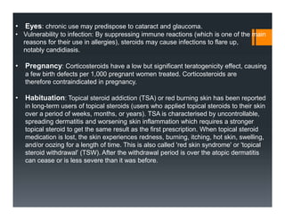 • Eyes: chronic use may predispose to cataract and glaucoma.
• Vulnerability to infection: By suppressing immune reactions (which is one of the main
reasons for their use in allergies), steroids may cause infections to flare up,
notably candidiasis.
• Pregnancy: Corticosteroids have a low but significant teratogenicity effect, causing
a few birth defects per 1,000 pregnant women treated. Corticosteroids are
therefore contraindicated in pregnancy.
• Habituation: Topical steroid addiction (TSA) or red burning skin has been reported
in long-term users of topical steroids (users who applied topical steroids to their skin
over a period of weeks, months, or years). TSA is characterised by uncontrollable,
spreading dermatitis and worsening skin inflammation which requires a stronger
topical steroid to get the same result as the first prescription. When topical steroid
medication is lost, the skin experiences redness, burning, itching, hot skin, swelling,
and/or oozing for a length of time. This is also called 'red skin syndrome' or 'topical
steroid withdrawal' (TSW). After the withdrawal period is over the atopic dermatitis
can cease or is less severe than it was before.
 