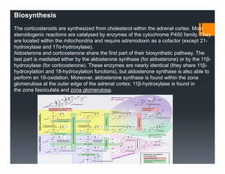 Biosynthesis
The corticosteroids are synthesized from cholesterol within the adrenal cortex. Most
steroidogenic reactions are catalysed by enzymes of the cytochrome P450 family. They
are located within the mitochondria and require adrenodoxin as a cofactor (except 21-
hydroxylase and 17α-hydroxylase).
Aldosterone and corticosterone share the first part of their biosynthetic pathway. The
last part is mediated either by the aldosterone synthase (for aldosterone) or by the 11β-
hydroxylase (for corticosterone). These enzymes are nearly identical (they share 11β-
hydroxylation and 18-hydroxylation functions), but aldosterone synthase is also able to
perform an 18-oxidation. Moreover, aldosterone synthase is found within the zona
glomerulosa at the outer edge of the adrenal cortex; 11β-hydroxylase is found in
the zona fasciculata and zona glomerulosa.
 