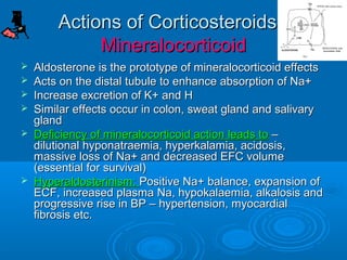 Actions of Corticosteroids -
Actions of Corticosteroids -
Mineralocorticoid
Mineralocorticoid
 Aldosterone is the prototype of mineralocorticoid effects
Aldosterone is the prototype of mineralocorticoid effects
 Acts on the distal tubule to enhance absorption of Na+
Acts on the distal tubule to enhance absorption of Na+
 Increase excretion of K+ and H
Increase excretion of K+ and H
 Similar effects occur in colon, sweat gland and salivary
Similar effects occur in colon, sweat gland and salivary
gland
gland
 Deficiency of mineralocorticoid action leads to
Deficiency of mineralocorticoid action leads to –
–
dilutional hyponatraemia, hyperkalamia, acidosis,
dilutional hyponatraemia, hyperkalamia, acidosis,
massive loss of Na+ and decreased EFC volume
massive loss of Na+ and decreased EFC volume
(essential for survival)
(essential for survival)
 Hyperaldosterinism:
Hyperaldosterinism: Positive Na+ balance, expansion of
Positive Na+ balance, expansion of
ECF, increased plasma Na, hypokalaemia, alkalosis and
ECF, increased plasma Na, hypokalaemia, alkalosis and
progressive rise in BP – hypertension, myocardial
progressive rise in BP – hypertension, myocardial
fibrosis etc.
fibrosis etc.
 