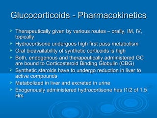 Glucocorticoids - Pharmacokinetics
Glucocorticoids - Pharmacokinetics
 Therapeutically given by various routes – orally, IM, IV,
Therapeutically given by various routes – orally, IM, IV,
topically
topically
 Hydrocortisone undergoes high first pass metabolism
Hydrocortisone undergoes high first pass metabolism
 Oral bioavailability of synthetic corticoids is high
Oral bioavailability of synthetic corticoids is high
 Both, endogenous and therapeutically administered GC
Both, endogenous and therapeutically administered GC
are bound to Corticosteroid Binding Globulin (CBG)
are bound to Corticosteroid Binding Globulin (CBG)
 Synthetic steroids have to undergo reduction in liver to
Synthetic steroids have to undergo reduction in liver to
active compounds
active compounds
 Metabolized in liver and excreted in urine
Metabolized in liver and excreted in urine
 Exogenously administered hydrocortisone has t1/2 of 1.5
Exogenously administered hydrocortisone has t1/2 of 1.5
Hrs
Hrs
 