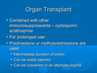 Organ Transplant
Organ Transplant
 Combined with other
Combined with other
immunosuppressants – cyclosporin,
immunosuppressants – cyclosporin,
azathioprine
azathioprine
 For prolonged use:
For prolonged use:
 Prednisolone or methylprednisolone are
Prednisolone or methylprednisolone are
used
used

Intermediate duration of action
Intermediate duration of action

Can be easily tapered
Can be easily tapered

Can be converted to an alternate regime
Can be converted to an alternate regime
 