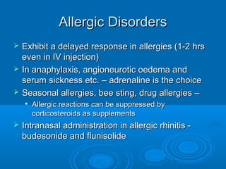 Allergic Disorders
Allergic Disorders
 Exhibit a delayed response in allergies (1-2 hrs
Exhibit a delayed response in allergies (1-2 hrs
even in IV injection)
even in IV injection)
 In anaphylaxis, angioneurotic oedema and
In anaphylaxis, angioneurotic oedema and
serum sickness etc. – adrenaline is the choice
serum sickness etc. – adrenaline is the choice
 Seasonal allergies, bee sting, drug allergies –
Seasonal allergies, bee sting, drug allergies –

Allergic reactions can be suppressed by
Allergic reactions can be suppressed by
corticosteroids as supplements
corticosteroids as supplements
 Intranasal administration in allergic rhinitis -
Intranasal administration in allergic rhinitis -
budesonide and flunisolide
budesonide and flunisolide
 